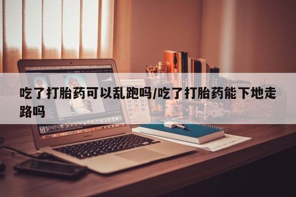 米非米索网上私人药店微信吃了打胎药可以乱跑吗/吃了打胎药能下地走路吗