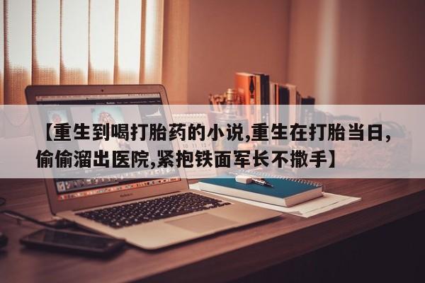 米非米索网上私人药店微信【重生到喝打胎药的小说,重生在打胎当日,偷偷溜出医院,紧抱铁面军长不撒手】