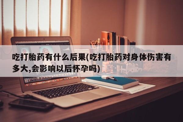米非米索网上私人药店微信吃打胎药有什么后果(吃打胎药对身体伤害有多大,会影响以后怀孕吗)