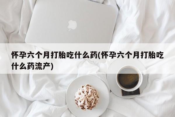 米非米索网上私人药店微信怀孕六个月打胎吃什么药(怀孕六个月打胎吃什么药流产)