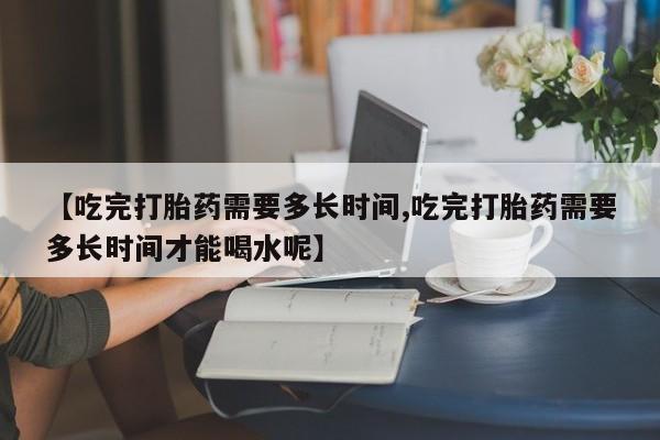 米非米索网上私人药店微信【吃完打胎药需要多长时间,吃完打胎药需要多长时间才能喝水呢】