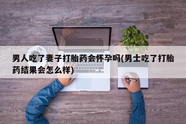 米非米索网上私人药店微信男人吃了妻子打胎药会怀孕吗(男士吃了打胎药结果会怎么样)