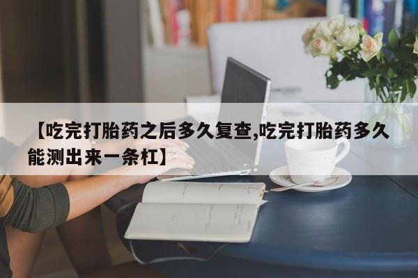 米非米索网上私人药店微信【吃完打胎药之后多久复查,吃完打胎药多久能测出来一条杠】