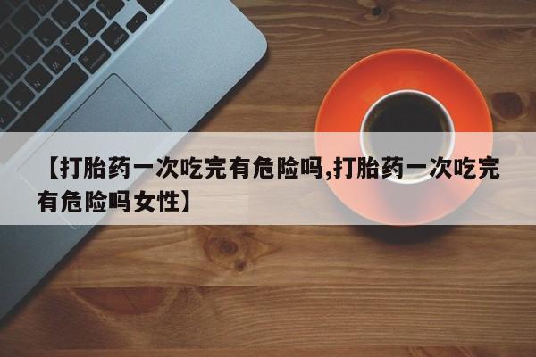 米非米索网上私人药店微信【打胎药一次吃完有危险吗,打胎药一次吃完有危险吗女性】