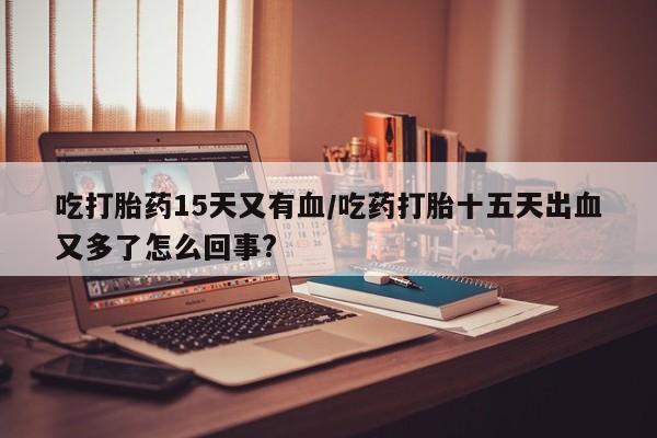 米非米索网上私人药店微信吃打胎药15天又有血/吃药打胎十五天出血又多了怎么回事?