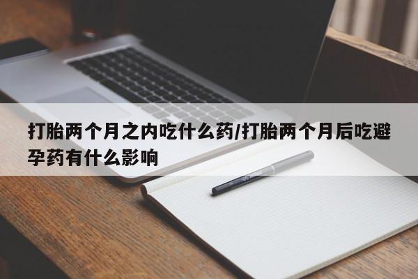 米非米索网上私人药店微信打胎两个月之内吃什么药/打胎两个月后吃避孕药有什么影响