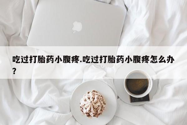 米非米索网上私人药店微信吃过打胎药小腹疼.吃过打胎药小腹疼怎么办？