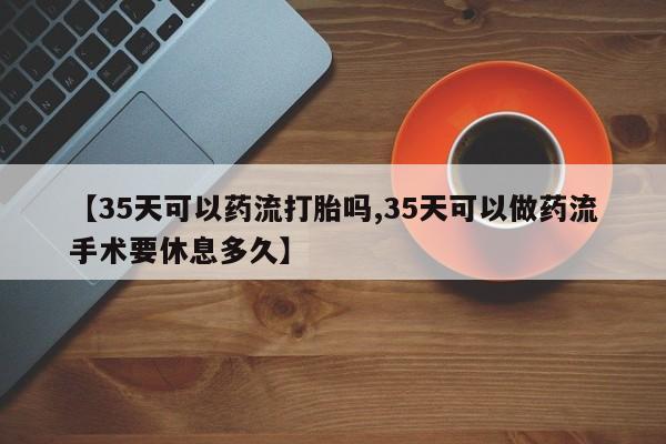米非米索网上私人药店微信【35天可以药流打胎吗,35天可以做药流手术要休息多久】