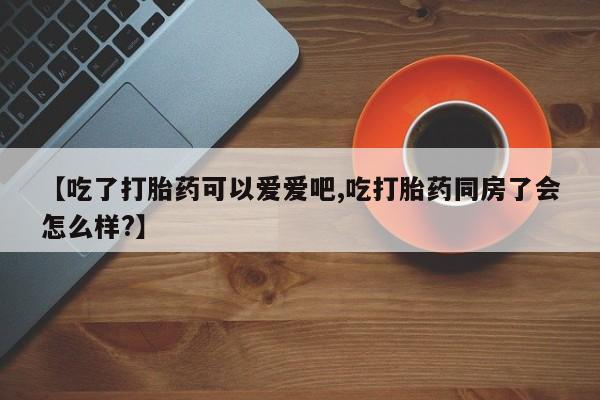 米非米索网上私人药店微信【吃了打胎药可以爱爱吧,吃打胎药同房了会怎么样?】