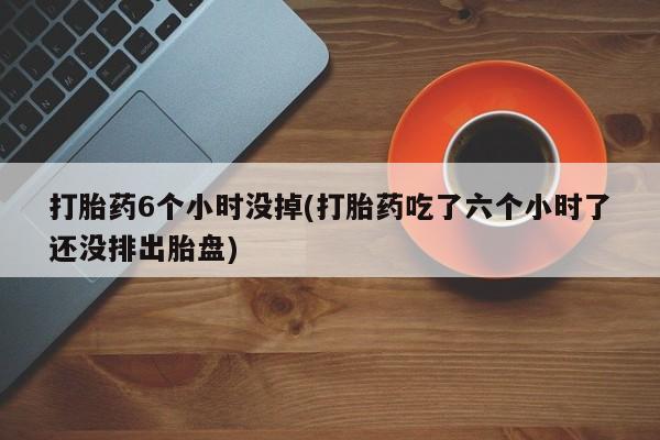 米非米索网上私人药店微信打胎药6个小时没掉(打胎药吃了六个小时了还没排出胎盘)