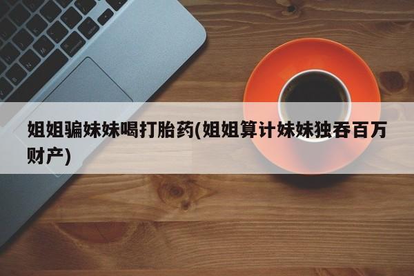 米非米索网上私人药店微信姐姐骗妹妹喝打胎药(姐姐算计妹妹独吞百万财产)