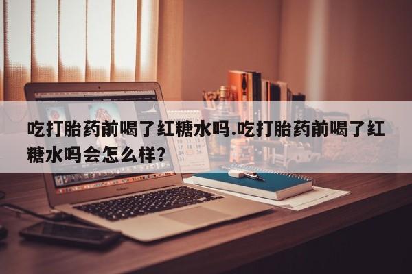 米非米索网上私人药店微信吃打胎药前喝了红糖水吗.吃打胎药前喝了红糖水吗会怎么样？