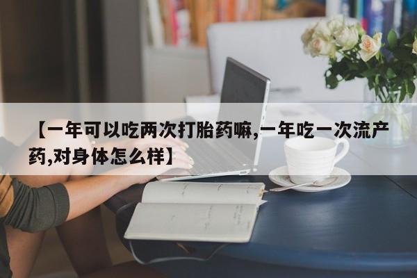 米非米索网上私人药店微信【一年可以吃两次打胎药嘛,一年吃一次流产药,对身体怎么样】