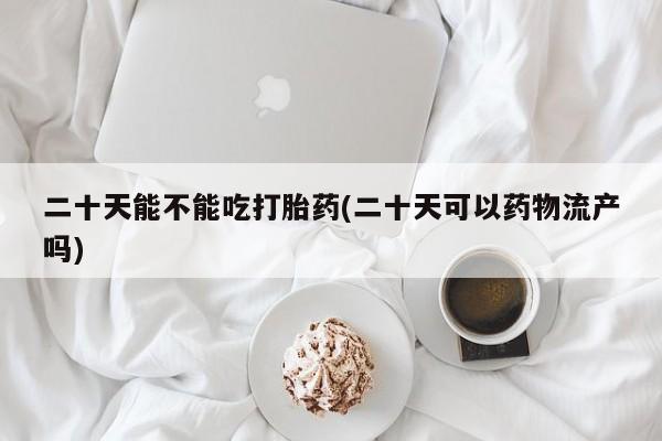米非米索网上私人药店微信二十天能不能吃打胎药(二十天可以药物流产吗)